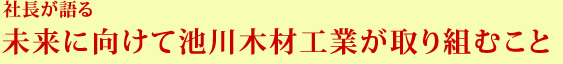 社長が語る未来に向けて池川木材工業が取り組むこと