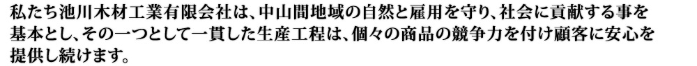 私たち池川木材工業有限会社は、中山間地域の自然と雇用を守り、社会に貢献する事を基本とし、その一つとして一貫した生産工程は、個々の商品の競争力を付け顧客に安心を提供し続けます。